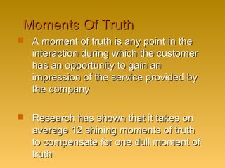 Moments Of TruthMoments Of Truth
 A moment of truth is any point in theA moment of truth is any point in the
interaction during which the customerinteraction during which the customer
has an opportunity to gain anhas an opportunity to gain an
impression of the service provided byimpression of the service provided by
the companythe company
 Research has shown that it takes onResearch has shown that it takes on
average 12 shining moments of truthaverage 12 shining moments of truth
to compensate for one dull moment ofto compensate for one dull moment of
truthtruth
 