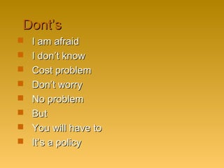 Dont’sDont’s
 I am afraidI am afraid
 I don’t knowI don’t know
 Cost problemCost problem
 Don’t worryDon’t worry
 No problemNo problem
 ButBut
 You will have toYou will have to
 It’s a policyIt’s a policy
 