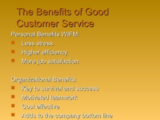 The Benefits of GoodThe Benefits of Good
Customer ServiceCustomer Service
Personal Benefits WIFM:Personal Benefits WIFM:
 Less stressLess stress
 Higher efficiencyHigher efficiency
 More job satisfactionMore job satisfaction
Organizational Benefits:Organizational Benefits:
 Key to survival and successKey to survival and success
 Motivated teamworkMotivated teamwork
 Cost effectiveCost effective
 Adds to the company bottom lineAdds to the company bottom line
 