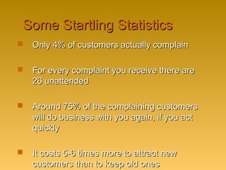 Some Startling StatisticsSome Startling Statistics
 Only 4% of customers actually complainOnly 4% of customers actually complain
 For every complaint you receive there areFor every complaint you receive there are
26 unattended26 unattended
 Around 75% of the complaining customersAround 75% of the complaining customers
will do business with you again, if you actwill do business with you again, if you act
quicklyquickly
 It costs 5-6 times more to attract newIt costs 5-6 times more to attract new
customers than to keep old onescustomers than to keep old ones
 