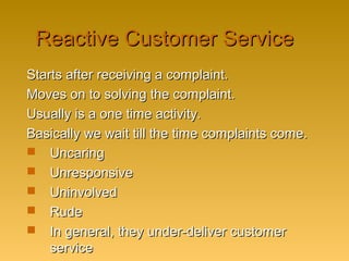 Reactive Customer ServiceReactive Customer Service
Starts after receiving a complaint.Starts after receiving a complaint.
Moves on to solving the complaint.Moves on to solving the complaint.
Usually is a one time activity.Usually is a one time activity.
Basically we wait till the time complaints come.Basically we wait till the time complaints come.
 UncaringUncaring
 UnresponsiveUnresponsive
 UninvolvedUninvolved
 RudeRude
 In general, they under-deliver customerIn general, they under-deliver customer
serviceservice
 