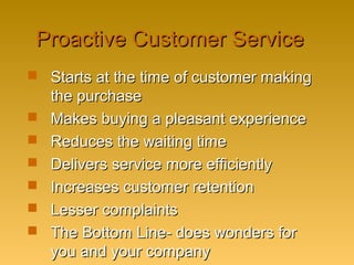 Proactive Customer ServiceProactive Customer Service
 Starts at the time of customer makingStarts at the time of customer making
the purchasethe purchase
 Makes buying a pleasant experienceMakes buying a pleasant experience
 Reduces the waiting timeReduces the waiting time
 Delivers service more efficientlyDelivers service more efficiently
 Increases customer retentionIncreases customer retention
 Lesser complaintsLesser complaints
 The Bottom Line- does wonders forThe Bottom Line- does wonders for
you and your companyyou and your company
 