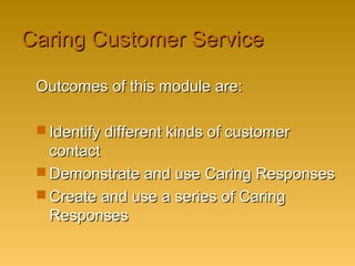 Caring Customer ServiceCaring Customer Service
Outcomes of this module are:Outcomes of this module are:
 Identify different kinds of customerIdentify different kinds of customer
contactcontact
 Demonstrate and use Caring ResponsesDemonstrate and use Caring Responses
 Create and use a series of CaringCreate and use a series of Caring
ResponsesResponses
 