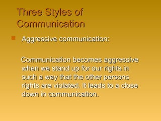 Three Styles ofThree Styles of
CommunicationCommunication
 Aggressive communication:Aggressive communication:
Communication becomes aggressiveCommunication becomes aggressive
when we stand up for our rights inwhen we stand up for our rights in
such a way that the other personssuch a way that the other persons
rights are violated. It leads to a closerights are violated. It leads to a close
down in communication.down in communication.
 