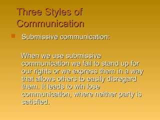 Three Styles ofThree Styles of
CommunicationCommunication
 Submissive communication:Submissive communication:
When we use submissiveWhen we use submissive
communication we fail to stand up forcommunication we fail to stand up for
our rights or we express them in a wayour rights or we express them in a way
that allows others to easily disregardthat allows others to easily disregard
them. It leads to win losethem. It leads to win lose
communication, where neither party iscommunication, where neither party is
satisfied.satisfied.
 