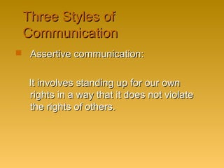 Three Styles ofThree Styles of
CommunicationCommunication
 Assertive communication:Assertive communication:
It involves standing up for our ownIt involves standing up for our own
rights in a way that it does not violaterights in a way that it does not violate
the rights of others.the rights of others.
 