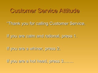 Customer Service AttitudeCustomer Service Attitude
““Thank you for calling Customer Service.Thank you for calling Customer Service.
If you are calm and rational, press 1.If you are calm and rational, press 1.
If you are a whiner, press 2.If you are a whiner, press 2.
If you are a hot head, press 3…….If you are a hot head, press 3…….
 