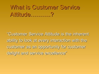 What is Customer ServiceWhat is Customer Service
Attitude……….?Attitude……….?
““Customer Service Attitude is the inherentCustomer Service Attitude is the inherent
ability to look at every interaction with theability to look at every interaction with the
customer as an opportunity for customercustomer as an opportunity for customer
delight and service excellence”delight and service excellence”
 