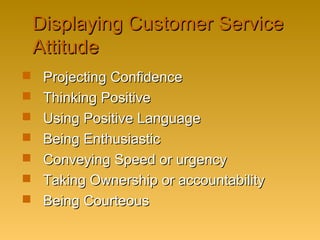 Displaying Customer ServiceDisplaying Customer Service
AttitudeAttitude
 Projecting ConfidenceProjecting Confidence
 Thinking PositiveThinking Positive
 Using Positive LanguageUsing Positive Language
 Being EnthusiasticBeing Enthusiastic
 Conveying Speed or urgencyConveying Speed or urgency
 Taking Ownership or accountabilityTaking Ownership or accountability
 Being CourteousBeing Courteous
 