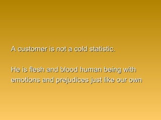 A customer is not a cold statistic.A customer is not a cold statistic.
He is flesh and blood human being withHe is flesh and blood human being with
emotions and prejudices just like our ownemotions and prejudices just like our own
 