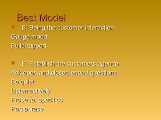 Best ModelBest Model
 B: Being the customer interactionB: Being the customer interaction
Gauge moodGauge mood
Build rapportBuild rapport
 E: Establish the customers agendaE: Establish the customers agenda
Ask open and closed ended questionsAsk open and closed ended questions
Be quietBe quiet
Listen activelyListen actively
Probe for specificsProbe for specifics
ParaphraseParaphrase
 