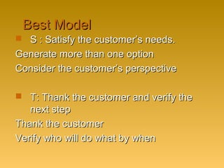 Best ModelBest Model
 S : Satisfy the customer’s needs.S : Satisfy the customer’s needs.
Generate more than one optionGenerate more than one option
Consider the customer’s perspectiveConsider the customer’s perspective
 T: Thank the customer and verify theT: Thank the customer and verify the
next stepnext step
Thank the customerThank the customer
Verify who will do what by whenVerify who will do what by when
 