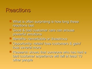ReactionsReactions
 What is often surprising is how long theseWhat is often surprising is how long these
reactions lastreactions last
 Good & bad customer care can arouseGood & bad customer care can arouse
powerful emotionspowerful emotions
 Benefits- remarkable or disastrousBenefits- remarkable or disastrous
 Opportunity- retain/ lose customers & gain/Opportunity- retain/ lose customers & gain/
lose several morelose several more
 Research shows that someone who has had aResearch shows that someone who has had a
bad customer experience will tell at least 10bad customer experience will tell at least 10
other peopleother people
 
