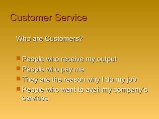 Customer ServiceCustomer Service
Who are Customers?Who are Customers?
 People who receive my outputPeople who receive my output
 People who pay mePeople who pay me
 They are the reason why I do my jobThey are the reason why I do my job
 People who want to avail my company’sPeople who want to avail my company’s
servicesservices
 