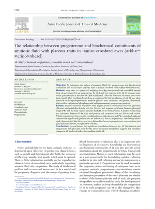 S162
Document heading doi: 10.1016/S1995-7645(14)60224-8
The relationship between progesterone and biochemical constituents of
amniotic fluid with placenta traits in Iranian crossbred ewes (Arkhar-
Merino伊Ghezel)
Ali Olfati1
, Gholamali Moghaddam1
, Nasroallah Moradi Kor2*
, Mitra Bakhtiari3
1
Department of Animal Science, Faculty of Agriculture, University of Tabriz, Iran
2
Department of Reproduction Physiologies, Iranian Society of Physiology and Pharmacology, Tehran, Iran
3
Department of Anatomical Sciences, Faculty of Medicine, University of Medical Sciences, Kermanshah, Iran
Asian Pac J Trop Med 2014; 7(Suppl 1): S162-S166
Asian Pacific Journal of Tropical Medicine
journal homepage:www.elsevier.com/locate/apjtm
*Corresponding author: Nasroallah Moradi Kor, Department of Reproduction
Physiology, Iranian Society of Physiology and Pharmacology, Tehran, Iran.
Tel: +98-9137684047
E-mail: Moradikor.nasroallah@yahoo.com
Foundation Project: Supported by the Department of Animal Science, Faculty of
Agriculture, University of Tabriz, Higher Education Thesis Program (Grant No. 1393/
TUAS/PH03).
1. Introduction
Since profitability in the farm animals industry is
dependent upon efficiency of production characteristics
such as growth and development after birth, the precursor
of efficiency, namely, fetal growth, which must be optimal.
There is little information available on the reproductive
characteristics of crossbred ewes particularly regarding
amniotic fluid (AF) composition. The study of biochemical
profiles both in maternal serum and AF is a useful tool
for pregnancy diagnosis and the status of growing fetus.
Blood biochemical evaluation plays an important role
in diagnosis of diseases[1]. Knowledge on biochemical
and hormonal constituents of AF can also provide useful
information about the requirements for fetus, fetal growth
and maturation. Moreover, such information may be used
as a provisional guide for formulating suitable culturing
media for in vitro cell culturing and oocyte maturation in a
particular species[2,3]. Progesterone can be used to monitor
the pregnancy status and timing of embryonic loss, as in
pregnant animals, progesterone concentrations remain
elevated throughout gestation[4]. Many of the circulatory
and transport properties of the ewe’s placenta are similar
to those of the human placenta and as such, the pregnant
sheep offers an excellent model to study the development of
AF. However, studies in sheep showed that the composition
of AF in early pregnancy (22-44 d) also changed[5]. This
change in composition may reflect changing metabolic
ARTICLE INFO ABSTRACT
Objective: To determine the values of amniotic fluid (AF) progesterone and biochemical
constituents and its associated placenta traits in Iranian crossbred ewes (Arkhar-Merino×Ghezel).
Methods: Sixty ewes (2-5 years old, weighing 40-50 kg) were treated with controlled internal
drug release induced 30 mg progesterone for 14 d and were injected with 400 IU pregnant mare
serum gonadotropin at the time of CIDR withdrawal. After the detection of estrus, ewes were
hand-mated. After expelling of each fetus accompanied by fetal membranes, 10 mL AF was taken
from fetal sac for spectrophotometer methods (glucose, urea, creatinine, total protein, cholesterol,
triglycerides, calcium and phosphorus) and radioimmunoassay (progesterone) analysis.
Results: Results indicated that there were highly positive correlations between placental
efficiency and cotyledon density (r=0.764, P<0.01), and negative correlation between placental
weight (PW) with the total volume amniotic fluid (TVAF) (r=-0.872, P<0.01). A positive relationship
was calculated between TVAF with total protein and creatinine (r=0.418, P<0.01 and r=0.639,
P<0.05, respectively). However, the correlation between the glucose and PW, cotyledon length and
calcium were significantly positive (r=0.704 and r=0.712; P<0.01, respectively). The findings of this
study demonstrated that there were no relationships between progesterone concentrations and
placental traits (P>0.01), except for PW (r=0.665).
Conclusions: In conclusion, the significant correlation between the AF biochemical and
progesterone with placental traits for the above-mentioned metabolites suggests that metabolic
changes in AF levels will reflect the condition in the AF.
Contents lists available at ScienceDirect
Article history:
Received 27 May 2014
Received in revised form 28 Jun 2014
Accepted 15 Jul 2014
Available online 20 Aug 2014
Keywords:
Biochemical
Crossbred ewes
Amniotic fluid
Placenta traits
Progesterone
 