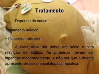 TratamentoTratamento
Depende da causa.
Tratamento médico
Tratamento nutricional:Tratamento nutricional:
A dieta deve ser pobre em sódio e com
restrição de fluídos. As proteínas devem ser
ingeridas moderadamente, a não ser que o doente
apresente sinais de encefalopatia hepática.
 