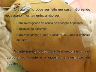 O tratamento pode ser feito em casa, não sendoO tratamento pode ser feito em casa, não sendo
necessário internamento, a não ser:necessário internamento, a não ser:
- Para investigação da causa de doenças hepáticas;Para investigação da causa de doenças hepáticas;
- Educação do paciente;Educação do paciente;
- Para monitorizar o soro e electrólitos, ureia e cretinizaPara monitorizar o soro e electrólitos, ureia e cretiniza
da urina.da urina.
No internamento é importante monitorizar o pesoNo internamento é importante monitorizar o peso
corporal do doente e a ingestão e eliminação decorporal do doente e a ingestão e eliminação de
líquidos.líquidos.
 