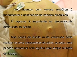 Nos doentes com cirrose alcoólica éNos doentes com cirrose alcoólica é
fundamental a abstinência de bebidas alcoólicas.fundamental a abstinência de bebidas alcoólicas.
O repouso é importante no processo deO repouso é importante no processo de
diminuição da Ascite.diminuição da Ascite.
Nos casos de Ascite muito volumosa podeNos casos de Ascite muito volumosa pode
realizar-se uma paracentese de alívio, ou seja, umarealizar-se uma paracentese de alívio, ou seja, uma
punção abdominal com agulha para ampla retiradapunção abdominal com agulha para ampla retirada
de líquido.de líquido.
 