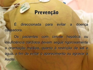 PrevençãoPrevenção
É direccionada para evitar a doençaÉ direccionada para evitar a doença
causadora.causadora.
Os pacientes com cirrose hepática ouOs pacientes com cirrose hepática ou
insuficiência cardíaca devem seguir rigorosamenteinsuficiência cardíaca devem seguir rigorosamente
a orientação médica, quanto à restrição de sal ea orientação médica, quanto à restrição de sal e
água, a fim de evitar o aparecimento ou agravar aágua, a fim de evitar o aparecimento ou agravar a
Ascite.Ascite.
 