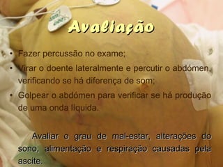 AvaliaçãoAvaliação
• Fazer percussão no exame;
• Virar o doente lateralmente e percutir o abdómen,
verificando se há diferença de som;
• Golpear o abdómen para verificar se há produção
de uma onda líquida.
Avaliar o grau de mal-estar, alterações doAvaliar o grau de mal-estar, alterações do
sono, alimentação e respiração causadas pelasono, alimentação e respiração causadas pela
ascite.ascite.
 