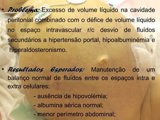 • Problema:Problema: Excesso de volume líquido na cavidade
peritonial combinado com o défice de volume líquido
no espaço intravascular r/c desvio de fluídos
secundários a hipertensão portal, hipoalbuminémia e
hiperaldosteronismo.
• Resultados Esperados:Resultados Esperados: Manutenção de um
balanço normal de fluídos entre os espaços intra e
extra celulares:
- ausência de hipovolémia;
- albumina sérica normal;
- menor perímetro abdominal;
 