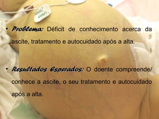 • Problema:Problema: Déficit de conhecimento acerca da
ascite, tratamento e autocuidado após a alta.
• Resultados Esperados:Resultados Esperados: O doente compreende/
conhece a ascite, o seu tratamento e autocuidado
após a alta.
 