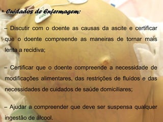 • Cuidados de Enfermagem:Cuidados de Enfermagem:
– Discutir com o doente as causas da ascite e certificar
que o doente compreende as maneiras de tornar mais
lenta a recidiva;
– Certificar que o doente compreende a necessidade de
modificações alimentares, das restrições de fluídos e das
necessidades de cuidados de saúde domiciliares;
– Ajudar a compreender que deve ser suspensa qualquer
ingestão de álcool.
 