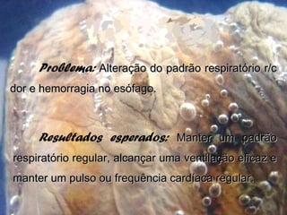 Problema: Alteração do padrão respiratório r/cAlteração do padrão respiratório r/c
dor e hemorragia no esófago.dor e hemorragia no esófago.
Resultados esperados: Manter um padrãoManter um padrão
respiratório regular, alcançar uma ventilação eficaz erespiratório regular, alcançar uma ventilação eficaz e
manter um pulso ou frequência cardíaca regular.manter um pulso ou frequência cardíaca regular.
 