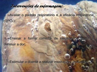 Intervenções de enfermagem:Intervenções de enfermagem:
–Avaliar o padrão respiratório e a eficácia respiratóriaAvaliar o padrão respiratório e a eficácia respiratória
(SPO(SPO22 ););
–Ensinar a forma correcta de respirar de modo aEnsinar a forma correcta de respirar de modo a
diminuir a dor;diminuir a dor;
–Estimular o doente a realizar inspirações profundas;Estimular o doente a realizar inspirações profundas;
 