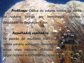 Problema:Problema: Défice do volume hídrico r/c perdaDéfice do volume hídrico r/c perda
de volume hídrico por hemorragia, vómitos,de volume hídrico por hemorragia, vómitos,
dificuldade de deglutição e dor.dificuldade de deglutição e dor.
Resultados esperados:Resultados esperados: Demonstrar melhoriaDemonstrar melhoria
no padrão de equilíbrio hídrico, evidenciado por:no padrão de equilíbrio hídrico, evidenciado por:
débito urinário adequado, densidade urinária normal,débito urinário adequado, densidade urinária normal,
sinais vitais estáveis, mucosas hidratadas, bomsinais vitais estáveis, mucosas hidratadas, bom
turgor cutâneo e enchimento capilar imediato.turgor cutâneo e enchimento capilar imediato.
 