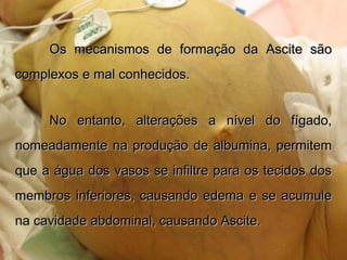 Os mecanismos de formação da Ascite sãoOs mecanismos de formação da Ascite são
complexos e mal conhecidos.complexos e mal conhecidos.
No entanto, alterações a nível do fígado,No entanto, alterações a nível do fígado,
nomeadamente na produção de albumina, permitemnomeadamente na produção de albumina, permitem
que a água dos vasos se infiltre para os tecidos dosque a água dos vasos se infiltre para os tecidos dos
membros inferiores, causando edema e se acumulemembros inferiores, causando edema e se acumule
na cavidade abdominal, causando Ascite.na cavidade abdominal, causando Ascite.
 