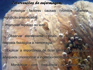 Intervenções de enfermagem:Intervenções de enfermagem:
- Investigar factores causais (vómitos, diarreia,Investigar factores causais (vómitos, diarreia,
deglutição prejudicada);deglutição prejudicada);
- Promover repouso no leito;Promover repouso no leito;
- Observar atentamente sinais de desidratação eObservar atentamente sinais de desidratação e
resposta fisiológica à hemorragia;resposta fisiológica à hemorragia;
- Explicar a importância de fazer uma ingestão hídricaExplicar a importância de fazer uma ingestão hídrica
adequada (monitorizar a ingestão/débito de líquidos);adequada (monitorizar a ingestão/débito de líquidos);
- Monitorizar com frequência os sinais vitais,Monitorizar com frequência os sinais vitais,
 