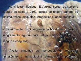 – Administrar líquidos E.V./expansores de volumeAdministrar líquidos E.V./expansores de volume
(cloreto de sódio a 0,9%, lactato de ringer), sangue ou(cloreto de sódio a 0,9%, lactato de ringer), sangue ou
plasma fresco, plaquetas, terapêutica quando prescrito;plasma fresco, plaquetas, terapêutica quando prescrito;
– Inserir/manter SNG de grande calibre durante a fase deInserir/manter SNG de grande calibre durante a fase de
sangramento agudo, para retirar secreções gástricas,sangramento agudo, para retirar secreções gástricas,
sangue e coágulos;sangue e coágulos;
– Avaliar sintomas de hemorragia GI (náuseas,Avaliar sintomas de hemorragia GI (náuseas,
hematócrito e hemaglobina diminuídos, hipotensão,hematócrito e hemaglobina diminuídos, hipotensão,
 