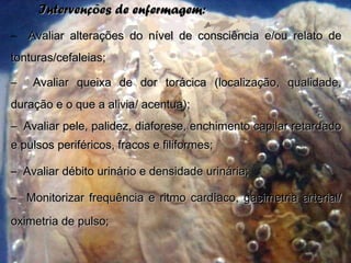Intervenções de enfermagem:Intervenções de enfermagem:
– Avaliar alterações do nível de consciência e/ou relato deAvaliar alterações do nível de consciência e/ou relato de
tonturas/cefaleias;tonturas/cefaleias;
– Avaliar queixa de dor torácica (localização, qualidade,Avaliar queixa de dor torácica (localização, qualidade,
duração e o que a alivia/ acentua);duração e o que a alivia/ acentua);
– Avaliar pele, palidez, diaforese, enchimento capilar retardadoAvaliar pele, palidez, diaforese, enchimento capilar retardado
e pulsos periféricos, fracos e filiformes;e pulsos periféricos, fracos e filiformes;
– Avaliar débito urinário e densidade urinária;Avaliar débito urinário e densidade urinária;
– Monitorizar frequência e ritmo cardíaco, gasimetria arterial/Monitorizar frequência e ritmo cardíaco, gasimetria arterial/
oximetria de pulso;oximetria de pulso;
 