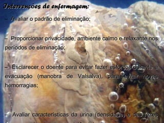 Intervenções de enfermagem:Intervenções de enfermagem:
– Avaliar o padrão de eliminação;Avaliar o padrão de eliminação;
– Proporcionar privacidade, ambiente calmo e relaxante nosProporcionar privacidade, ambiente calmo e relaxante nos
períodos de eliminação;períodos de eliminação;
– Esclarecer o doente para evitar fazer esforços durante aEsclarecer o doente para evitar fazer esforços durante a
evacuação (manobra de Valsalva), para evitar novasevacuação (manobra de Valsalva), para evitar novas
hemorragias;hemorragias;
– Avaliar características da urina (densidade) e das fezesAvaliar características da urina (densidade) e das fezes
 