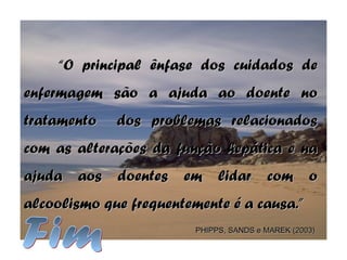 ““O principal ênfase dos cuidados deO principal ênfase dos cuidados de
enfermagem são a ajuda ao doente noenfermagem são a ajuda ao doente no
tratamento dos problemas relacionadostratamento dos problemas relacionados
com as alterações da função hepática e nacom as alterações da função hepática e na
ajuda aos doentes em lidar com oajuda aos doentes em lidar com o
alcoolismo que frequentemente é a causa.”alcoolismo que frequentemente é a causa.”
PHIPPS, SANDS e MAREK (2003)PHIPPS, SANDS e MAREK (2003)
 