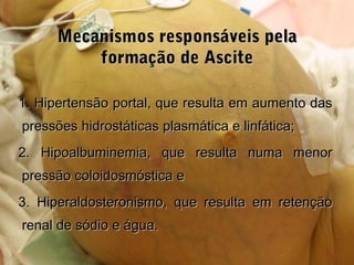 Mecanismos responsáveis pelaMecanismos responsáveis pela
formação de Asciteformação de Ascite
1. Hipertensão portal, que resulta em aumento das1. Hipertensão portal, que resulta em aumento das
pressões hidrostáticas plasmática e linfática;pressões hidrostáticas plasmática e linfática;
2. Hipoalbuminemia, que resulta numa menor2. Hipoalbuminemia, que resulta numa menor
pressão coloidosmóstica epressão coloidosmóstica e
3. Hiperaldosteronismo, que resulta em retenção3. Hiperaldosteronismo, que resulta em retenção
renal de sódio e água.renal de sódio e água.
 
