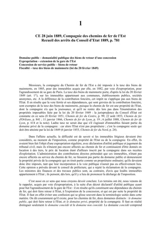 1
CE 28 juin 1889, Compagnie des chemins de fer de l’Est
Recueil des arrêts du Conseil d’Etat 1889, p. 781
Domaine public – domanialité publique des biens de retour d’une concession
Expropriation – extension de la gare de l’Est
Concession de service public – biens de retour
Fiscalité – taxe des biens de mainmorte (loi du 20 février 1849)
Messieurs, la compagnie du Chemin de fer de l'Est a été imposée à la taxe des biens de
mainmorte, en 1885, pour des immeubles acquis par elle, en 1882, par voie d'expropriation, pour
l'agrandissement de sa gare de Paris. La taxe des biens de mainmorte porte, d'après la loi du 20 février
1849 (art. 1er
), sur les immeubles appartenant aux communes, établissements publics, sociétés
anonymes, etc. A la différence de la contribution foncière, cet impôt ne s'applique pas aux biens de
l'Etat. Il en résulte que la voie ferrée et ses dépendances, qui sont grevées de la contribution foncière,
sont exemptes de la taxe des biens de mainmorte, puisque le chemin de fer est une propriété de l'Etat,
dont la compagnie n'a que la jouissance, et qu'il ne rentre dès lors pas dans l'énumération des
propriétés imposables faite par la loi du 20 février 1849 : la jurisprudence du Conseil d'Etat est
constante en ce sens (8 février 1851, Chemin de fer du Centre, p. 99; 22 août 1853, Chemin de fer
d'Orléans, p. 841 ; 11 janvier 1866, Chemin de fer de Lyon, p. 19 ; 6 juillet 1888, Chemin de fer de
Lyon, p. 614 et la note). Ladite taxe ne serait due que s'il s'agissait d'immeubles faisant partie du
domaine privé de la compagnie : car alors l'Etat n'est pas propriétaire ; c'est la compagnie seule qui
doit être atteinte par la loi de 1849 (6 janvier 1853, Chemin de fer du Nord, p. 24).
Dans l'affaire actuelle, la difficulté est de savoir si les immeubles litigieux devaient être
considérés, au moment de l'imposition, comme propriété de l'Etat ou de la compagnie. En effet, ils
avaient bien fait l'objet d'une expropriation régulière, avec déclaration d'utilité publique et jugement du
tribunal civil; mais ils n'étaient pas encore affectés au chemin de fer et continuaient d'être donnés en
location à des tiers, le prix de location étant d'ailleurs inscrit par la compagnie dans ses recettes
d'exploitation. L'administration des contributions directes prétendait que ces immeubles, n'étant pas
encore affectés au service du chemin de fer, ne faisaient pas partie du domaine public et demeuraient
la propriété privée de la compagnie qui en tirait partie comme un propriétaire ordinaire; qu'ils devaient
donc être imposés, tant que leur incorporation à la voie publique n'aurait pas eu effectivement lieu.
Cette opinion a prévalu devant le conseil de préfecture, qui a rejeté la réclamation de la compagnie.
Les ministres des finances et des travaux publics sont, au contraire, d'avis que lesdits immeubles
appartiennent à l'Etat ; ils pensent, dès lors, qu'il y a lieu de prononcer la décharge de l'imposition.
C'est aussi en ce sens que nous croyons devoir conclure. Les terrains ont été, nous venons de
le rappeler, acquis par voie d'expropriation, à la suite d'un décret déclaratif d'utilité publique ayant
pour but l'agrandissement de la gare de l'Est : il en résulte qu'ils constituent une dépendance du chemin
de fer, qui doit faire retour à l'Etat, à l'expiration de la concession, et qui est par suite la propriété de
l'Etat. Il faut en effet éviter une confusion qui se glisse souvent dans la terminologie usitée dans cette
matière. On dit couramment qu'il existe, pour les chemins de fer, deux domaines distincts : le domaine
public, qui doit faire retour à l'Etat, et le domaine privé, propriété de la compagnie. Il faut en réalité
distinguer seulement le domaine concédé et le domaine non concédé. Le domaine concédé comprend
 