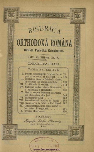 WIErtert Ith 0
0 It(0 -.!1-47-Kge
att,111
0...... .040*-00m
(
B1SE /CA
1 ORTHO Oa ROMANA
Revista Periodica Eclesiastica.
ANUL AL X111-lea, No. 9.
DEC _=? _
TABLA MATERIILOR.
I. Despre sentimental religios in ra- Pag.
port cu cel social si national. . . 497
II. Hottirirea Sinod. a Patriarh. Const.
in cestiune de Corsanguinitate. . 509
III. 0 oll6torie in Orient 514
IV. Material pentru istoria Bisericesd
si National a Romanilor . 531
V. Studiii asupra Reformel instructiu-
nel elementare din taxi . 540
VI. Theofilantropistil 550
VII. Samarineanul iubitor de omen 552
VIII. Presentarea la Palat a S-lui Sinod 562
IX. Commentaril asupra consonantel ce-
lor patru Evangelista 564
X. Cronica Biserieescl 570 ,
BUCUREgl.
e*afiezietg Trial cffeitelecedet>
34. Str. Principa tele- Unite, 34.
I 8 8 9.
Acci=9144 7-11ameccfrtown4
0,10.1Amele)2,--,-
Kat 5..wonvm.zogretgisst,_.
...05;r7=!_.
'
SEC
" F
r3AV
)
. )
;$ 5
O.;.IMO
10_
11),;S4te, .r-r, r;.,
t4N
. ,
. ,
. . ,
)
,,
kr'''' --
,
, t..` _
1'7j0R
of::
. ,.
;,,
J
.
':4,;"
. . .
www.dacoromanica.ro
 