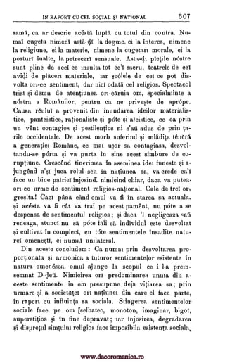IN RAPORT CU CEL SOCIAL BSI NATIONAL 507
same, ca ar descrie acesta lupta cu totul din contra. Nu-
mai cugeta nimeni astii4 la dogme, ci la interes, nimene
la religiune, ci la materie, nimene la cugetan morale, ci la
posture inalte, la petreceri sensuale. Asta-di pietile n6stre
stint Aline de acei ce insulta tot ce'l sacru, teatrele de eel
avidi de placers materiale, ear se6lele de eel ce pot dis-
volta on-ce sentiment, dar Did odatii eel religios. Spectacol
trial si demn de atentiunea ori-caruia om, specialminte a
nastra a Romilnilor, pentru ca ne priveste de aprOpe.
Causa reului a provenit din inundarea ideilor materialis-
tice, panteistice, rationaliste si p6te si ateistice, ce ca prin
un vent contagios si pestilentios ni s'ail adus de prin 1a-
rile occidentale. De acest morb suferind si mladita tenera
a generatiel Romane, ce mai usor sa contagiasa, desvol-
tandu-se porta si va purta in sine acest simbure de co-
ruptiune. Creseend tinerimea in aseminea ides funeste si a-
jungend a'si juca rolul sen in natiunea sa, va crede ca'i
face un bine patriei injosimi nimicind chiar, data va putea,
on-ce urme de sentiment religios-national. Cale de tree or,
gres:ta! Cad pna child omul va fi in starea sa actuala,
si ac4sta va fi cat va trai pe acest parnent, nu p6te a se
despensa de sentimentul religios ; si data '1 negligeaz'L sati
reneaga, atunci nu sa p6te tali ea individul este desvoltat
si cultivat in compleet, cu t6te sentimentele insadite natu-
rel omene§tI, ci numai unilateral.
Din aceste concludem : Ca numai prin desvoltarea pro-
portionata si armonica a tuturor sentimentelor esistente in
natura omenesca. omul ajunge la scopul ce i 1-a prein-
semnat D-;leii. Nimicirea on predominarea unuTa din a-
ceste sentimente in om presupune deja vitiarea sa; prin
urmare si a socientei on natiunei din care el face parte,
in raport cu infiuinta sa sociala. Stingerea sentimentelor
sociale face pe om rselbatec, monoton, imaginar, bigot,
superstitios si in fine depravat ; iar injosirea, degradarea
si dispretul simtului religios face imposibila esistenta sociala,
www.dacoromanica.ro
 