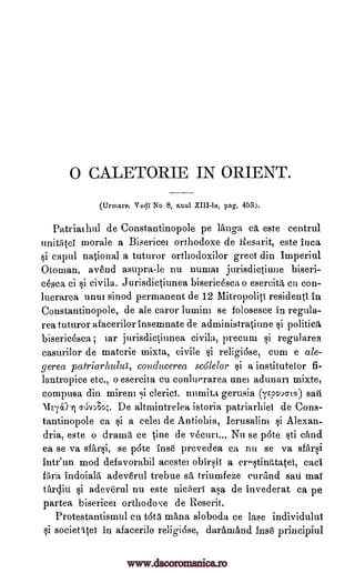 0 CALETORIE IN ORIENT.
(Urmare. Y 01 No 8, anul VIII -le, pag. 453).
Patrialhul de Constantinopole pe langa ca este centrul
unit5tei morale a Bisericez orthodoxe de Resarit, este Inca
si capul national a tuturor orthodoxilor greci din Imperiul
Otoman, avend asupra-le nu numaz jurisdictiune biseri-
cesca ci si civila. Jurisdictiunea bisericasca o eserciti cu con-
lucrarea unui sinod permanent de 12 Mitropoliti residentI In
Constantinopole, de ale caror lumini se folosesce in regula-
rea tuturor afacerilor insernnate de administratiune si politica
bisericesca , zar jurisdictiunea civila, precum si regularea
casurilor de materie mixta, civile si religiose, cum e ale-
gerea patriarhulta, conducerea scolelor §i a institutelor fi-
lantropice etc., o esercita Cu conluorarea unei adunari mixte,
compusa din mirem .,d clerici. numita gerusia (repvio-ta) sail
11E-(01 gtivAo;. De altmintrelea istoria patriarhiei de Cons-
tantinopole ca si a celez de Antiolzia, Ierusalim si Alexan-
dria, este o drama ce tine de v6curz... Nu se pate sti sand
ea se va sfarsi, se p6te inse prevedea ca nu se va sfiirsi
intr'un mod defavorabil acestei obirsii a cro§tinMatei, cad
bra indoiala adeverul trebue sit triumfeze eurAnd sari mai
tardin si adeve'rul nu este niciieri asa de invederat ca pe
partea bisericez orthodoxe de Reserit.
Protestantismul cu t6ta maim sloboda ce lase individului
si societitei in afacerile religiose, daramand inse principiul
www.dacoromanica.ro
 