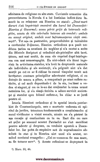 516 o CAI gTORIE 1N ORIP NT
afinitatea de religiune cu alte state. Cavintele urmat6re din
precuve'ritarea la Novela 6 a Jul Iustinian indica forte la_
murit in ce relatinne std Biserica cu statul : Dounnar
darurt s' art impdrtqit omenira din hand tut' Dumnecleil
Biserica ,si Guvernul; aceea porta grijd de interesele reli-
giose, acesta de tote cele-l-alte interese ale omulza : ambele
au acea,3 origind, ambele sent infrumusetarea vieP omi-
neisti". Tot asa ca pastratore, propoveduitore si talcuit6re
a cuventuluf D-cleeesc, Biserica orthodoxy si-a pazit tot-
Guna tarina sa neatinsa, de neghine si n'a cautat a sc6te
din Sfintele Scripture si oranduiri ale parintilor alts inve_
tAtura, sail mai multi, de cum ele cuprind dupe Intel ege-
rea cea mai nemestesugitd. Ea nice -odata n'a facut inge-
rinti in aetivitatea statelor, la'a lovit in drepturele naturale
ale individului si ale societatil, n'a prigonit nice n'a dat
mortis pe eel ce ar fi ridicat in cursul timpulul teoril sail
Invetaturi contrare principiilor adeveratef religiune, ci cu
dulosie de maica a plans, a compatimit pe atarf suflete ra-
facite, si eel mult departandu-I de la sin, I-a ldsat a ye-
dea el singing, si cei ce le-au dat cre4ement la urma urmef
ratacirea lor, si s'a simtic fericita a aduce servicif societa-
tef si statulul spre folosul sufletec, ba chiar a se jertfi
pentru el.
Istoria Bisericel orthodoxe si in special istoria patriar-
hiei de Constantinopole, este o marturie vederata ca spi-
ritul de jertfire, trasatin a fundamentals a crestinismului si
sucul vivificator a vietef sociale, nicairi nu s'a pastrat in
asa culatie si continuitate ca in ea. Rail din cei care
aft sequt pe scaunul acestef Patriarhii nu s'ati sacrificat
pentru adever si dreptate, ca vrednici apostoli a Dasca-
lulu' lor. Iar pofta de stepanire sail de supradomnire ab-
solutii in stat si in Biserica nice unul n'a aratat, ur-
mand euventul evangeliei : Cel ce voesce sa fie mai mare,
sa fie tuturor serve. i). Aceste refleximil se deteptara in
1). Marc. 10, 44.
www.dacoromanica.ro
 