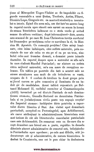 518 o CALETORIE IN ORIENT
tiune a] Mitropoliei Ungro-Vlahiet se fie impodobit cu fi-
gurele venerabile a unto Stefan, Teodosie, Antim, Filaret,
Dionisiu Lupu, GTegorie etc. ca ruartorii straluciti a trecutu-
lui el istoric. E§ind din acea sala, am dat intr'un antreu lung
in capatul caruia spre resarit este asezat un scaun in forma
de strana bisericesca imbracat cu o stofa, verde si avend
semne de adinca vechime ; dupe informatiunek. date, acesta
este scaunul de pe care Sf. Ioan Chrisostom inveta euventul
lui Dumnecleu pe ruultimea celor ce navaleau la el, in Bise-
rica Sf. Apostoli. Ce ramasita preti6sa! Cate mints
nate, cite inimi induiosate, cite suflete mantuite, prin en-
vintele de our ale dim ce sta pe el ca pe un tron, sim-
bolul celei ma! frumase domnii, a domniet peste inimele
amenilor. In capatul despre apus a antreului se afla sa'a
in care s'aduna Sinoaul Patriarhal ; tar alature cu acesta
c5tra mijloeul antreulni, sala cea mare de receptiuni so-
lemne. Un tablou pe paretele din fati a acestei sale ne
atrase atentiunea mai molt de cat intinderea el vastit,
ocupata de 5 6 iinduri de fotoliurt in done grupe prin
rujlocul carora se pate comuniea si iluminata de un in-
doit sir de candelabre. Acest tablou repiesinti pe Sul-
tanul Mohamed II, teribilul cuceiitor al Constantinopolei
X1453) investind pe eel dintain Patriarh de sub domina-
tiunea otomana, Genadie Scolarul cu demnitatea Patriar-
hala cu jurisdictiunea eivila peste tots supusii crestinl
din Imperiul otoman inehipuire forte potrivita a rapor-
tului dintre Biserica si Stat. Am visitat apoi demnitarii
patriarhali, incepend en Protosingelul, apoi Arhidiaconul,
ale caror atributiuni In administratiunea bisericesea cunt
mai intinse de cat ale Directortilui eancelariei patriarhale
care este Arhimandrit. De remarcat este ca fie-care din a-
cesti denmitari are biroul seu a parte, regulez.t in deosebi
diferitele afaceri administrative de resortul sett, infatisandu-
le Patriarhului spre aprobare; pe cele mai dificile, atat ju-
decatoresti cat si administrative, de natura biseridsca le
desbat in Consistoriu, une on le pun chiar in desbaterea
lami-
si
www.dacoromanica.ro
 
