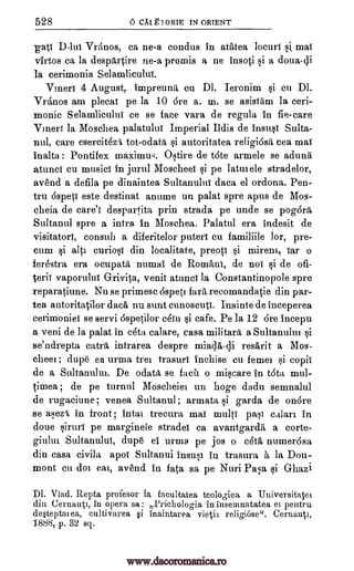 528 6 CAI El ORIE IN ORIENT
gate D-lui Vrtinos, ca ne-a condus in atatea locuri sis mai
virtos ca la despArtire ne-a promis a ne insoti si a doua-di
la cerimonia Selamliculul.
Vmeri 4 August, impreuniti en DI. Ieronim si cu DI.
VrAnos am plecat pe la 10 ore a. m. se asistam la ceri-
monic Selarnlicului ce se face vara de regula In fie-care
Vmerr la Moschea palatulul Imperial Ildis de insusf Sulta-
nul, care esercitki tot-odatii si autoritatea religiosa, cea mai
inalta : Pontifex maximuq. Ostire de t6te armele se adunii
atunci cu musics in jurul Moscheei si pe latmele stradelor,
avend a defila pe dinaintea Sultanulni data el ordona. Pen-
tru 6speti este destinat anume un palat spre apus de Mos-
cheia de care'i despartita prin strada pe unde se pogora.
Sultanul spre a infra in Moschea. Palatul era indesit de
visitatorl, consul] a diferitelor puterl cu familiile lor, pre-
cum si aIti curiosi din localitate, preoti si mirem, Tar o
ferestra era ocupata, numal de Romani, de noT si de ofi-
terii vaporulul Grivita, venit atunci la Constantinopole spre
reparatiune. Nu se primesc 6spet] far recomandatie din par-
tea autoritatilor data nu suet cunoscuti. Inainte de inceperea
cerirnoniei se servi 6spetilor eau si cafe. Pe la 12 Ore incepu
a veni de la palat in rota calare, casa military a Sultanulm si
se'ndrepta eatr6, intrarea despre miacta-di resitirit a Mos-
chee] ; dupe ea urma tree trasuri inchise cu feme] si copil
de a Sultanului. De odata, se facii o miseare in tota mul-
timea ; de pe tumid Moscheiel un hoge dadu semnalul
de rugaciune; venea Sultanul ; armata si garda de on6re
se as,lezi in front ; luta] trecura mai multi pass calari in
doue siruri pe marginele stradei ca avantgarda a corte-
giului Sultanulul, dupe el urma pe jos o ceta, numer6sa
din casa civila apol Sultanul insusi in trasura b, la Dou-
mont en dm cal, avend in fata sa pe Nuri Pasa si Ghazi
Dl. Vlad. Repta profesor la faeultatea teologica a Universitatei
din Cernauti, in opera sa: Prichologia in insemnatatea ei pentru
de*teptai ea, cultivarea §i inaintarea vietii religiose". Cernauti,
1888, p. 32 sq.
www.dacoromanica.ro
 