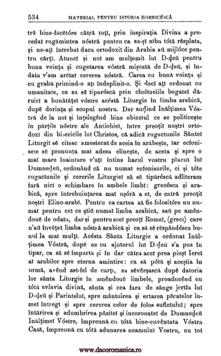 534 MATERIAL PENTRU ISTORIA BISERICtSCA
tra bine- facetdre catra toil, prin inspiratia Divina a pre-
cedat rugamintea nostra pentru ca sa-0 alba tota resplata,
si intrebat data ortodoxii din Arabia ail unijI6ce pen-
tru carti. Atunci i not am multemit lui D-clew pentru
buna vointa si cugetarea vastra miscata de D-4eti, si in-
data v'am aretat cererea n6stra. Carea cu buna vointa
cu graba primind-o ati indeplinit-o. Si fled ate ordonat cu
umanitate, ca sa se tipar6sca prin cheltuelile bogatel da-
ruiri a bunatatei v6stre acesta Liturgie in limba arabicrt,
dupe dorinta scopul nostru. Dar auc,lind Inaltimea V68-
tra de la noi intelegend bine obiceiul ce se politiceste
in partile n6stre ale Antiohiei, intre preotii nostri orto-
doxi din bi,ericile lui Christos, ca adica rugaciunile Sante!
Liturgii se citese amestecat de aceia in arabeste, tar ecfoni-
sem se pronunta mai adesa elineste, de aceia spre o
mai mare inaintare v'ati intins harul vostru placut lui
Dumne;leti, ordonand ca nu numal ecfonisurile, ci i t6te
rugaciunile i cererile Liturgiei sa se tiptirescrt adliteram
fara nice o sehimbare in ambele limb!: grecesca ara-
bica, spre intrebuintarea mai us6ra a el, de catra preotii
nostri Elino-arabi. Pentru ca cartea sa, fie folositdre nu nu-
mai pentru eel ce tits numal limba arabica, saii pe amen-
done de odata, dar pentru ace! preott Rome!, (greci) care
n'ati invetat limba nOsti a arabica si ca sa se respandesca bu-
nnl la mai multi. Acesta Santa Liturgie a ordonat Inal-
timea Vostra, dupe ce cu ajutorul lui D- ;lets s'a pus in
tipar, ca sA, se imparta si in dar catra ace! prea piosi Ierei
ai arabilor spre eterna amintire ca sa p6ta, acestia in
urma, avend ast-fel de cart', sa sever§asca, dupe datoria
for Banta Liturgie in amendoue limbele, proaducend cu
tota evlavia divina, Banta cea fara de sange jertfa lui
D-clett si Parintelui, spre rnantuirea ertarea pecatelor lu-
mei intregi spre cererea celor de folos sufietului; spre
intarirea adumbrirea pAzitei §i incoronatel de Dumnec,leil
Inaltimei V6stre, impreuna cu tdta bine-cuventata Vostra
Casa, Impreunft cu tota adunarea neatuului Vostru, cu tot
ne-ati
si
si
si
si
$i
si
si
si
si
si
si
www.dacoromanica.ro
 