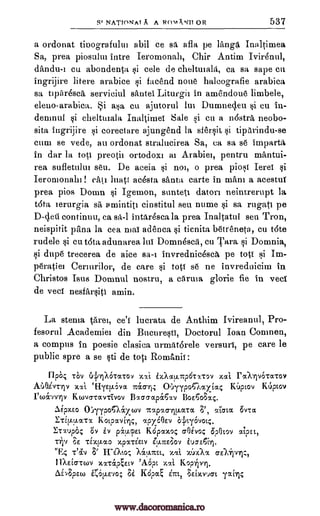 NATIONAT A A Rom kNIT OR 537
a ordonat tioografului abil ce sa afla pe langa Inaltimea
Sa, prea piosulm lntre Ieromonah, Chir Antim Ivirenul,
d'andu-1 cu abondenta si cele de chelonala, ca sa sage cu
ingrijire litere arabice si facend none halcografie arabica
sa oparesca, serviciul santei Liturgic in amendoue limbele,
eleuo-arabica. i asa cu ajutorul Dumnec,leu si cu in-
demnul qi cheltmala Inaltirnel Sale si en a mistra, neobo-
sita ingrijire §i corect are ajungend la sfersit si tiperindu -se
cum se vede, au ordonat stralucirea Sa, ca sa se imparta
in dar la too preoth ortodox' at Arabie", pentru mantui-
rea sufletulm seu. De aceia no', o prea piosi Ierei si
Ieromonaln catt luatt ac6sta, Anta carte in man' a acestuf
prea pios Doom §i Igemon, sunteti Bator' neintrerupt la
t6ta lerurgia sa amintio cinstitul sett nume sa rugati pe
continuu, ca sa -1 intar4sca la prea Inaltatul sett Tron,
neispitit Om' la cea mai adenca ticnita betreneta, cu t6te
rudele cu t6ta adunarea, lui Domnesca, cu Tara si Domnia,
si dupe trecerea de aice sa-1 invrednicesca pe toff gi Im-
peratiel Cermrilor, de care si toff se ne invrednicim in
Christos Isus Domnul nostru, a eArma glorie fie in veci
de veci nesfar§iti amin.
La sterna tare', ce'f lucrata de Anthim Ivireanul, Pro-
fesorul Academie'. din Bucuresti, Doctorul Joan Comnen,
a compus in poesie clasica urmat6rele versuri, pe care le
public spre a se §ti de toci RomAnh:
FlpO; rOv (41A6rx-cov xxi i-Aocu.-trp6tx-rov xai Foarpo-ra-cov
A6Oivrriv -411. etiyEEL6vot Tricr-ri4 06yypoGaxiac KUptov KUptov
foAvv-riv Kwvatav-rivov Blao-chpaClv BoE6o;a4.
Aipx.Eo 0:ryypon,ixcov ltotpXrylp.MTM ;79 atata. 6v7,,st
ETiELV.XT% kOcpxV[Ty4, apy60Ev OLkty6vol.4.
ETTipas; Ov Iv piupEt Kepaxo.; crOinc; OpOtov
rip ;E TiXtLoc0 Xp'XTZECV Z!J.ITE/30,)
wEc, Mcl.s.Ttst, xxi. )64X,x
11XEL6TCOV xx-ragEtv 'A.Opt Kopipri.
AiApEco Kopp cyst, 3Eixvuat Taixr,
§i
§i
D-deli
§i
§i
lua-E6[1.
T'av Si Erato;
xxi
0.5-61J.E.,o;
S'
lm
ue)krci:,
Si
www.dacoromanica.ro
 