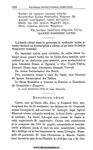 538 MATERIAL PENTRU ISTORIA BISERICESCA
Kapm7iv xxi tpopivopi 'irtv.popov
K covoroofivoy Zzoucra Ba66ap6x.v ''Oprtkov '717E
Ax[..irpOv 6417rrp0p6p0V, TEpTrEe
OUTCOTE Yip TOT,OY 7ZpOAPICE i01.1qpovcit' Zo-xsv,
Obroc, nit pExecoc cpiprato: `Hrt..L6vcov,
T-7F, 6dirrl'Achrito.; iMxto-roc 3oUlo;,
KONINEINOE 'EATPOE.
La finele cartel stall in greceste si arabeste scrise a-
ceste randuri ca frontespicill a cartel, si pe care le dall in
traducere romana:
S'a imprimat ac6sta prea folosit6re de suflet s'anta Li-
turgie aeum pentru inteia 6ra in limba eleno.-arabica, prin
ordinul si eu cheltuTala prea piosului, prea stralueitului
prea blandulut Domn si Egemon a t6ta Ungro-Vlahia,
Domnul Domn Joan Constantin l3asarab Voevod.
De Antim Ieromonahul din Iberia.
Prin corectarea nurnai a unia din limbs, aces Greeesti
de Ignate Ieromonahul din Ha ldea.
In Santa Monastire a Intrarei in Biserica a Naseet6rei
de DumneqeuZnagovu.
In anul inantuirei 1701, in luna Ianuarie,
Descrierea cartel.
Cartea este pe hartie alba dura, si formatul folio mic,
lungimea f60 de 25 centimetri, Tar latimea de 18. Cuprinde
numaT Liturgiarul, salt serviciul Sf. Liturgii, dup6 tipicul
BisericeT n6stre orientale ortodoxe, in doue limbsgreeeste
arabeste. La finele Liturgies sunt numaT in limba a-
raba rugacTunele Sf. imparta,siri. Cartea este numerotatrt
si se comm.-me din 253 de paginT, eseeptandu-se introdu-
cerile publicate acum si care nu sunt numerotate ; acesta
da a intalege ca ati fost imprimate in urma Liturgies. Stam-
pele on portretele Sf. loan Chrisostom si Marele Vasilie
sunt luerate in tare de un Dimitrie la 1698,liar cea a Sf. Gri-
ecycxlop.ivl.
61.1.E.ripac,
'19.ANNIIE,
si
si
www.dacoromanica.ro
 