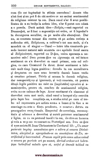 500 DESPRE SENTIMENTUL RELIGIOS
cum qic eel ingdmfati in stiinta omendsca! Aceste t6te
n'ati fost si nu pot fi de cat motive ce all escitat sentimentul
de religiune esistent in ow. Daca omul n'ar fi avut posibi-
litatea de a sa inalta la Rasta idee, n'ar fi putut nici
a o poseda. Daca ac4sta, ideeReligia,sate raportul cu
Dumnedeti, ar fi fost o superstitie or er6re, ar fi lepadat'o
in decurgerea seculilor, ca pe multe alte aberatiuni. Dar
nu, se constata tocmaT din contra pe ac6sta cerinta a
sufletului sett, Religiunea, a cultivat'o tot mai mult, si s'a
mandrit ca el singur Omul intre t6te creaturele po-
sede inerent naturei sale scanteia ce-i aprinde focul sacru
al Religiositatet, raportul cu D-deu, unica speranta a ne-
muriret sale! Deci putem dice cu siguranta c eel intaiu
sentiment ce s'a desvoltat m omul primar, este eel reli-
gios, cu care Creatorul l'a dotat. Acest sentiment a inlo-
cuit mult time legea positiva: dovada in mu moralitatea
si dreptatea cu care erau investiti 6menit lumel vechi
si crestinu primart. Priviti si acuma la 6inenii
dar nesuperstit si ignorant], si vett constata, ca pentru
densii legile positive nu esist ca (inapilatore) oprdsive si a-
menintet6re, pentru conust de sentimentul religios,
evita calcale de lege. Acest sentiment s'a cimentat si
desvoltat Inca mat mult, ciind omul a inceput a's] esercita
prin fapte but constiinta sa, a studies rolul pe care el tre-
bu a-I representa pre acesta scena a lumei si in fine a se
convinge ca este o flin] pendenta, o ci eatur i dotita cu
prerogative excel tionale. Respectul de ieverinta, reennos-
tinta si adoraie a desvoltat si nutrit puterntc sentimentul
r ligios, ce z t ea protund insed t in oni, de cite on incerca
si voia a se p me in contact Cu Prototipul seu. Iota ce dice
d spre acesta Sf. Joan Chrisostom in Cuventul 12 : Un amor
puternic irnping umanitatea spre a adora si venera Divini-
tatea, alergand sz apropiindu-se cu convictiune de Ea, sa-
crificand si incoronand. Precum copiii prin swim adese voind
a venera pe parinte on pe munza, dorind ardent a4 inbrd-
tofa intindend rrzanile spre el, astfel thneniY tubind cu
odata,
ea
oar
ca,
on-ce
fi
www.dacoromanica.ro
 