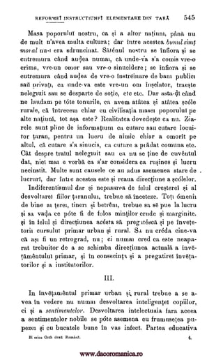 REFORMET INSTRUCTIUNF1 ELEMENTARE DIN TARA 545
Masa poporuluT nostru, ca si a altor natiuni, 'Ana nu
de mull n'avea rnulta, cultura; dar intre acestea bunal simt
moral nu -r era sdruncinat. ShtOnul nostru se infiora si se
cutremura child audea numai, ca unde-Va s'a comic vre-o
crima, vre-un (moor sau vre-o sinucidere ; se infiora si se
cutremura 'And audea de vre-o instreinare de barn public]
sail privati, ca undeva este vre-un om inselator, traeste
nelegiuit sail se desparte de sotie, etc etc. Dar asta-di eand
ne laudaui pe tote tonurile, ca avem atatea si aratea smile
rurale, intrecem chiar cu civilisatia maser poporuiui pe
alte natiuni, tot asa este? Realitatea dovedeste ca nu. Zia-
rele stunt pline de informatium ca cutare sau cutare locui-
for taran, pentru un lucru de nimic chiar a ornorit pe
altul, ca cutare s'a sinucis, ca cutare a pi Adat comuna etc.
Cat despre traiul nelegruit sau ca nu se tine de cuventul
dat, nice mar e vorba ea s'ar considera ca rusinos si lucru
necinstit. Multe aunt causele ce au adus asemenea stare de
lucruri, dar intie acestea este si reaua directiune a scalelor.
Indiferentismul dar si nepasarea de felul cresterel si al
desvoltarei fiilor taranultn, trebue sa inceteze. Toti Omenir
de bine al terei, tineri si betreni, trebue sa s6 pue la lucru
si sa vala ce p6te fi de folds mintilor crude si marginite.
si in felul si directiunea acesta sa", preg itesca si pe invete-
torir cursulut primar urban si rural. Sa nu crOda cine-va
c a§1 fi un retrograd, nu; ci numai cred Ca este neapa-
rat trebuitor de a se schimba directiunea actuala a inve-
tamentului primar, si in consecintl si a pregatirei inveta-
torilor si a institutorilor.
In invetamentul primar urban si, rural trebue a se a-
yea in vedere nu numai desvoltarea inteligentei copiilor,
ci si a sentimentelor. Desvoltarea intelectuaia fart aceea
a sentimentelor nobile se p6te asemena cu frumusetea pu-
pezer si cu bucatele bune in vas infect. Partea educative,
Bi erica Orth doxl Romani. 4.
ca
.
www.dacoromanica.ro
 