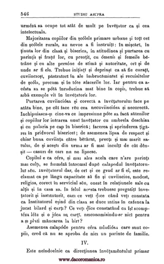 546 STUD1U ASUPRA
urna6z1, sa ocupe tot atat de mull pe invetator ca si cea
intelectuala.
Majoritatea copiilor din scalele primare urbane si toti cei
din scOlele rurale, au nevoe a fi instruiti: in miritri, in
.cinuta lor din clasit si biserica, in atitudinea si purtarea cu
parintii si fratil lor, cu preotii, cu Omenii si femeile be-
trAne si cu alte persone de stimfi si autoritate, on si de
nude ar fi ele. Trebue initiati si deprinsi ca sit fie curati,
cuviinciosi, pastratori in ale imbracamintei si recuisitelor
de satt, precum si in tote afacerile lor. Iar pentru ca a-
cesta sa se pita inradacina mai bine in copii, trebue sfi,
aibii exemple vii in invetatorii lor.
Purtarea euviinei6sa si corecta a invetatorului face pe
atata bine, pe cat face reu cea necuviincidsa *i necorectii.
Inchipuiasca-si cine-va ce impresinne p6te sa faca satenilor
si copiilor lor intrarea until invetator cu umbrela deschisa
si en palaria pe cap in biserica; facerea si aprinderea tip-
rei in pridvorul bisericei; de asemenea lipsa de respect si
chiar bursa cuviinta cAtre betarni, preoti si mai marii sa-
tului, de si acesti din urma ar fi mai inculti de cat den-
sii casurz de can nu ne lipsese.
Copilul e ca c4ra, si mai ales acela care n'are parinti
mai cult], se fozmOzA intocznai dupe calapodul invetatoru-
NT seri. invetatorul dar, de on *i ce grad ar fi el, este re-
clamat ca pe Tanga capacitate sii fie si cuviincios, modest,
religios, corect in serviciul seri, onest in relatiunele sale cu
altii si in casa sa. In felul acPsta trebuesc pregatiti inve-
tatorii si institutorii, cam ce yeti i,lIce child vets constata
ca Institutorul e*ind din clasa se duce intius in cafenea la
jucat bilard si carti? Ce vet] qice constatand ca 1;41" sconap-
teza beta si o j6ca IQ cart', neiconomisindu-se nici pentru
a silkid mancarea la birt?
Asemenea calapode pentru cera mladiOsa care sunt co-
piii, cred ca nu se aproba de nici un parinte de familie.
IV.
Este neindoelnic ca directiunea invelanientului primar
-
www.dacoromanica.ro
 